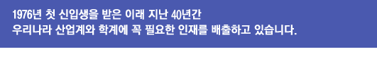 1976년 첫 신입생을 받은 이래 지난 40년간 우리나라 산업계와 학계에 꼭 필요한 인재를 배출하고 있습니다.